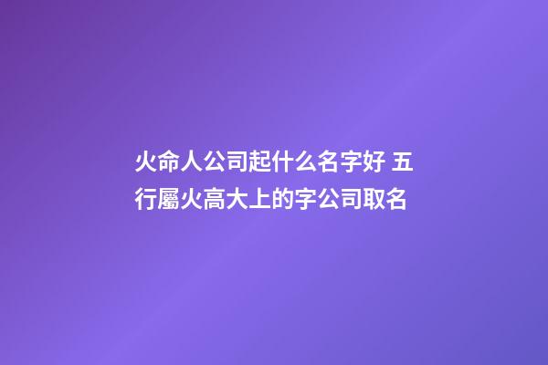 火命人公司起什么名字好 五行屬火高大上的字公司取名-第1張-公司起名-玄機派